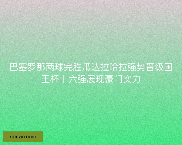 巴塞罗那两球完胜瓜达拉哈拉强势晋级国王杯十六强展现豪门实力