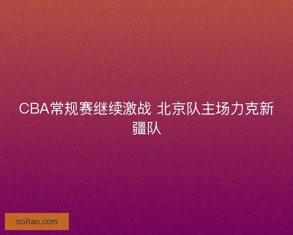 CBA常规赛继续激战 北京队主场力克新疆队