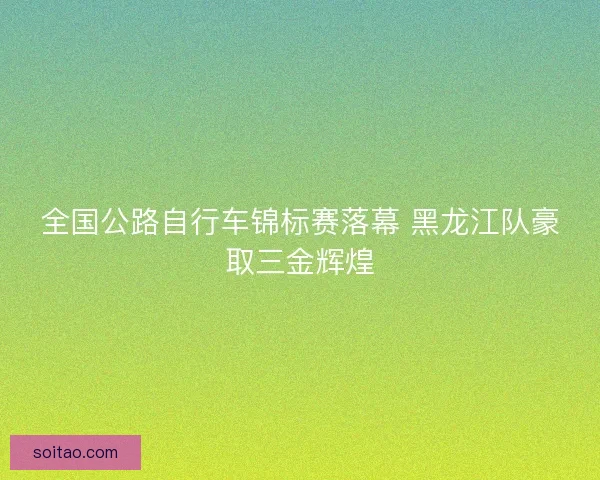 全国公路自行车锦标赛落幕 黑龙江队豪取三金辉煌