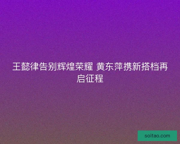 王懿律告别辉煌荣耀 黄东萍携新搭档再启征程