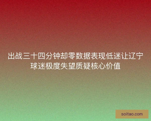 出战三十四分钟却零数据表现低迷让辽宁球迷极度失望质疑核心价值