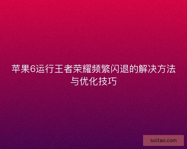 苹果6运行王者荣耀频繁闪退的解决方法与优化技巧