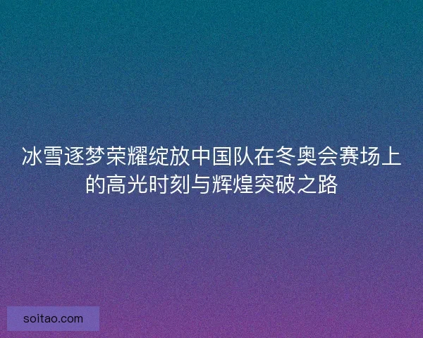 冰雪逐梦荣耀绽放中国队在冬奥会赛场上的高光时刻与辉煌突破之路