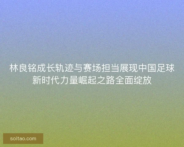 林良铭成长轨迹与赛场担当展现中国足球新时代力量崛起之路全面绽放