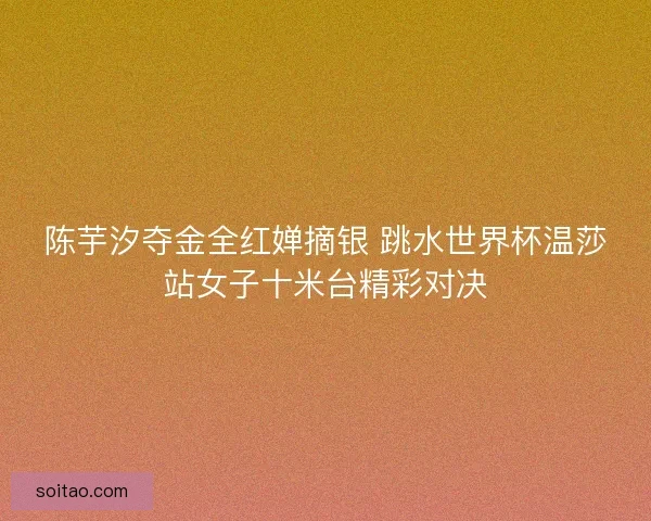 陈芋汐夺金全红婵摘银 跳水世界杯温莎站女子十米台精彩对决