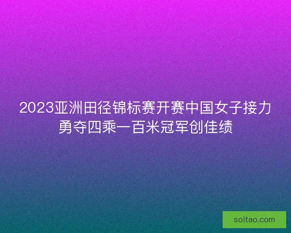 2023亚洲田径锦标赛开赛中国女子接力勇夺四乘一百米冠军创佳绩