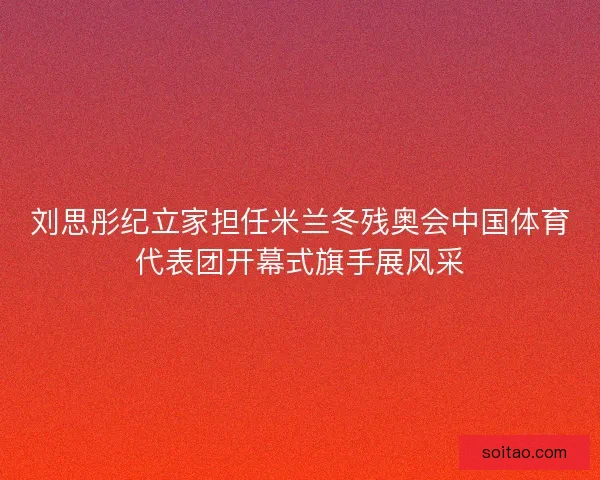 刘思彤纪立家担任米兰冬残奥会中国体育代表团开幕式旗手展风采